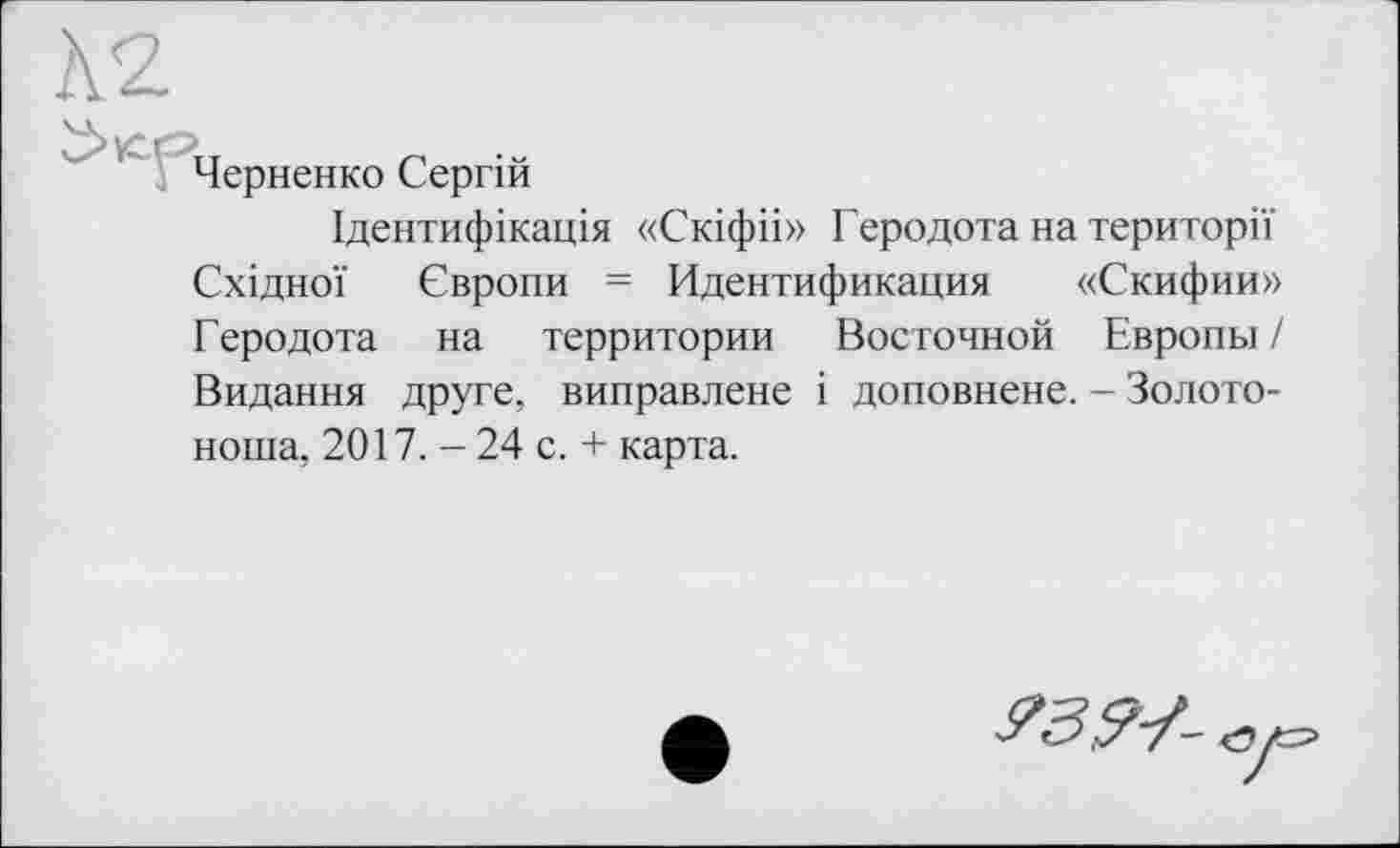 ﻿Черненко Сергій
Ідентифікація «Скіфіі» Геродота на території Східної Європи = Идентификация «Скифии» Геродота на территории Восточной Европы / Видання друге, виправлене і доповнене. - Золотоноша, 2017. - 24 с. + карта.